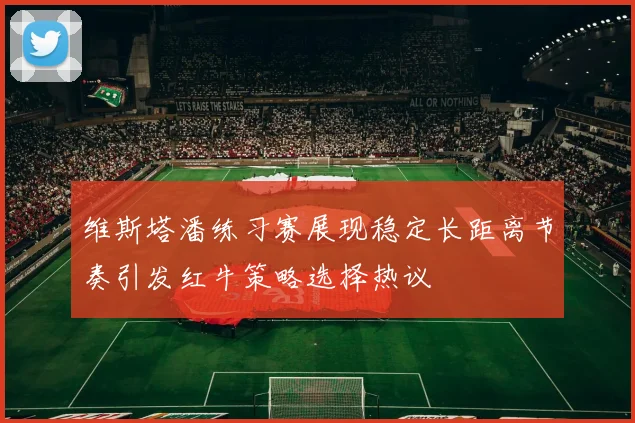 维斯塔潘练习赛展现稳定长距离节奏引发红牛策略选择热议