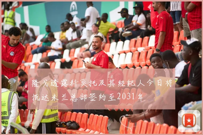 隆戈透露科莫托及其经纪人今日将抵达米兰总部签约至2031年