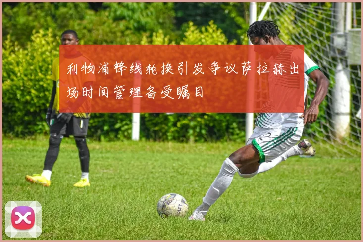 利物浦锋线轮换引发争议萨拉赫出场时间管理备受瞩目