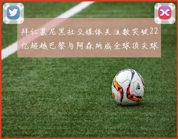 拜仁慕尼黑社交媒体关注数突破22亿超越巴黎与阿森纳成全球顶尖球队