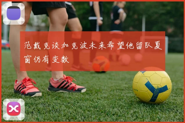 范戴克谈加克波未来希望他留队夏窗仍有变数