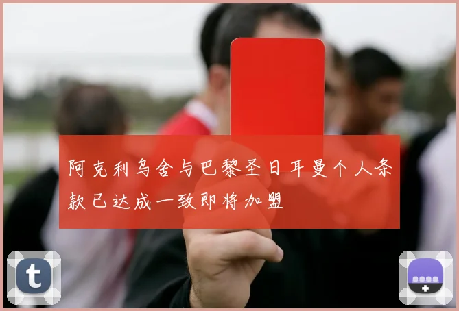 阿克利乌舍与巴黎圣日耳曼个人条款已达成一致即将加盟