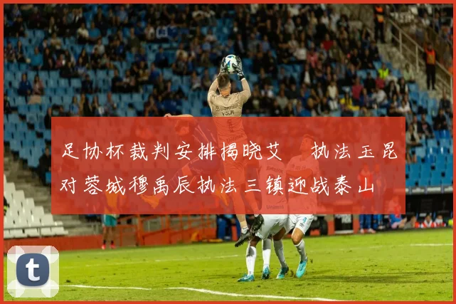 足协杯裁判安排揭晓艾堃执法玉昆对蓉城穆禹辰执法三镇迎战泰山