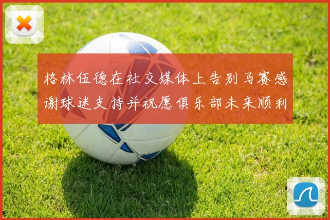 格林伍德在社交媒体上告别马赛感谢球迷支持并祝愿俱乐部未来顺利